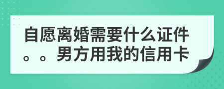 自愿离婚需要什么证件。。男方用我的信用卡