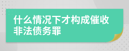 什么情况下才构成催收非法债务罪