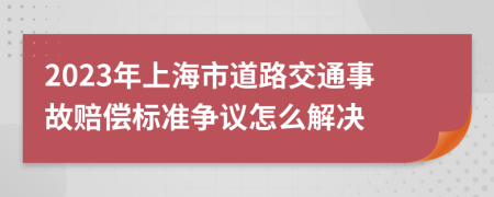 2023年上海市道路交通事故赔偿标准争议怎么解决