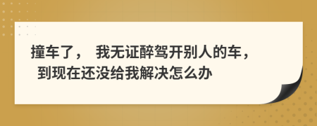 撞车了，  我无证醉驾开别人的车，  到现在还没给我解决怎么办