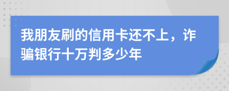 我朋友刷的信用卡还不上，诈骗银行十万判多少年