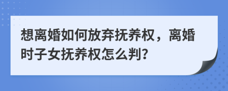 想离婚如何放弃抚养权，离婚时子女抚养权怎么判？