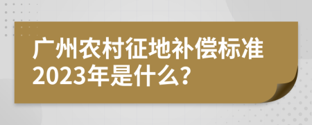 广州农村征地补偿标准2023年是什么？