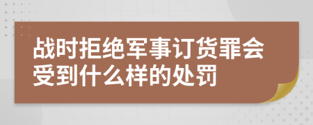 战时拒绝军事订货罪会受到什么样的处罚