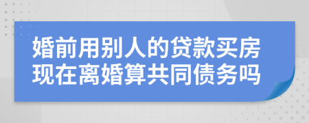 婚前用别人的贷款买房现在离婚算共同债务吗