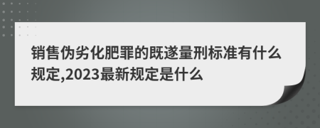 销售伪劣化肥罪的既遂量刑标准有什么规定,2023最新规定是什么