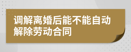 调解离婚后能不能自动解除劳动合同