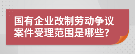 国有企业改制劳动争议案件受理范围是哪些？