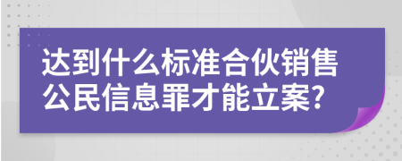 达到什么标准合伙销售公民信息罪才能立案?