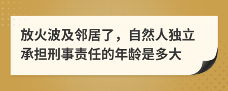 放火波及邻居了，自然人独立承担刑事责任的年龄是多大