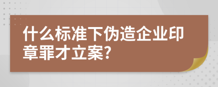 什么标准下伪造企业印章罪才立案?