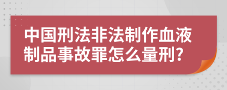 中国刑法非法制作血液制品事故罪怎么量刑?