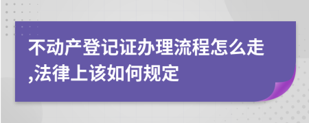 不动产登记证办理流程怎么走,法律上该如何规定