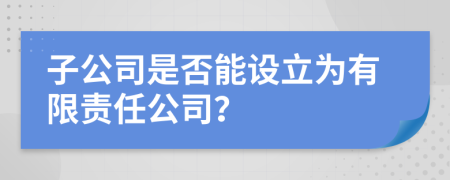 子公司是否能设立为有限责任公司？