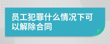 员工犯罪什么情况下可以解除合同