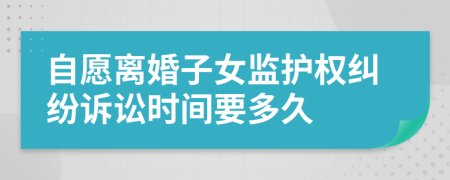 自愿离婚子女监护权纠纷诉讼时间要多久