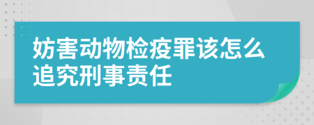 妨害动物检疫罪该怎么追究刑事责任