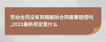 劳动合同没有到期解除合同需要赔偿吗,2023最新规定是什么