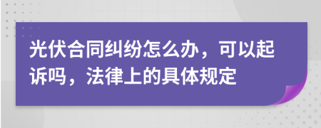 光伏合同纠纷怎么办，可以起诉吗，法律上的具体规定