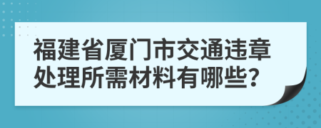 福建省厦门市交通违章处理所需材料有哪些？