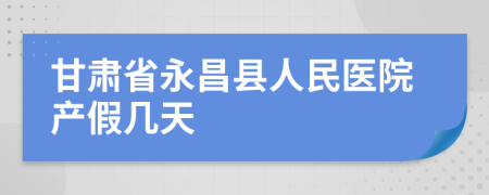 甘肃省永昌县人民医院产假几天