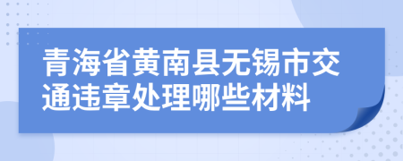 青海省黄南县无锡市交通违章处理哪些材料