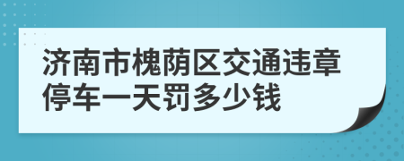 济南市槐荫区交通违章停车一天罚多少钱