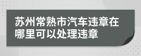 苏州常熟市汽车违章在哪里可以处理违章