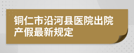 铜仁市沿河县医院出院产假最新规定
