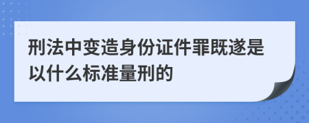 刑法中变造身份证件罪既遂是以什么标准量刑的