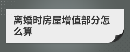 离婚时房屋增值部分怎么算