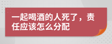 一起喝酒的人死了，责任应该怎么分配