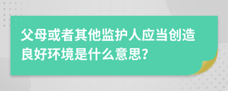 父母或者其他监护人应当创造良好环境是什么意思？