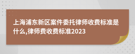 上海浦东新区案件委托律师收费标准是什么,律师费收费标准2023