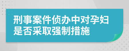 刑事案件侦办中对孕妇是否采取强制措施