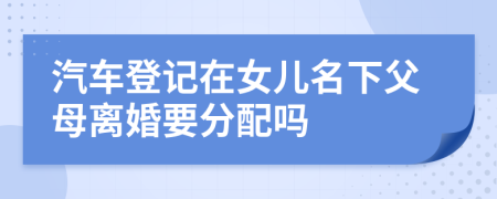 汽车登记在女儿名下父母离婚要分配吗