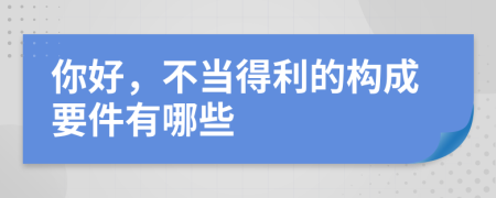 你好，不当得利的构成要件有哪些