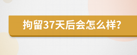 拘留37天后会怎么样？