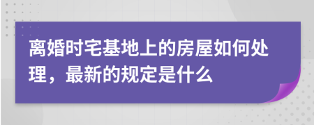 离婚时宅基地上的房屋如何处理，最新的规定是什么