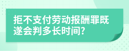 拒不支付劳动报酬罪既遂会判多长时间?