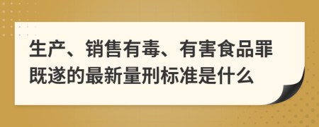 生产、销售有毒、有害食品罪既遂的最新量刑标准是什么