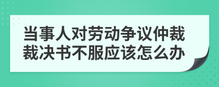 当事人对劳动争议仲裁裁决书不服应该怎么办