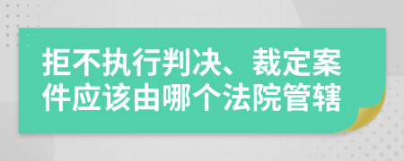 拒不执行判决、裁定案件应该由哪个法院管辖