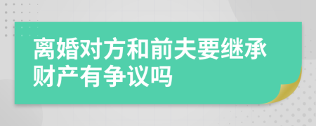 离婚对方和前夫要继承财产有争议吗