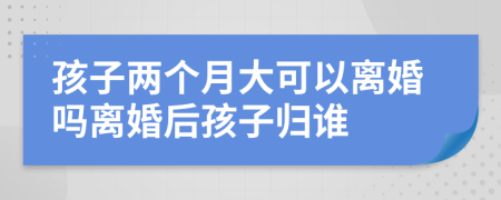 孩子两个月大可以离婚吗离婚后孩子归谁