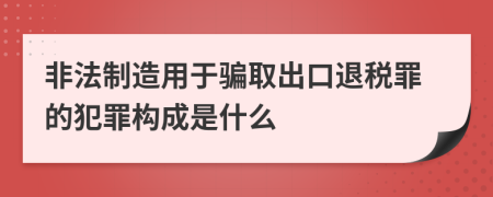 非法制造用于骗取出口退税罪的犯罪构成是什么