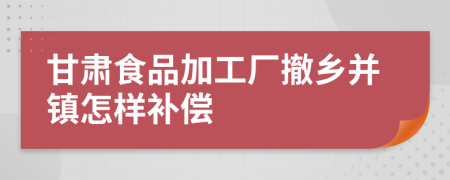 甘肃食品加工厂撤乡并镇怎样补偿
