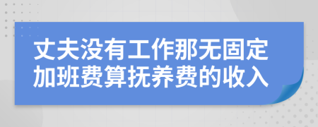 丈夫没有工作那无固定加班费算抚养费的收入