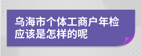 乌海市个体工商户年检应该是怎样的呢