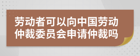 劳动者可以向中国劳动仲裁委员会申请仲裁吗